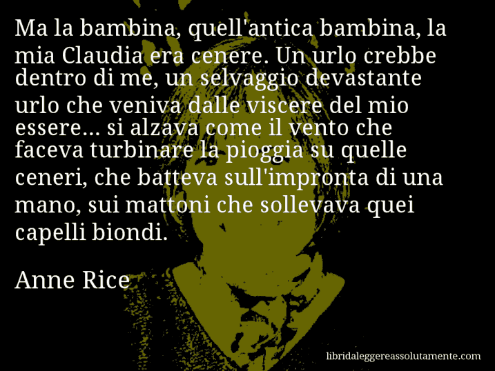 Aforisma di Anne Rice : Ma la bambina, quell'antica bambina, la mia Claudia era cenere. Un urlo crebbe dentro di me, un selvaggio devastante urlo che veniva dalle viscere del mio essere... si alzava come il vento che faceva turbinare la pioggia su quelle ceneri, che batteva sull'impronta di una mano, sui mattoni che sollevava quei capelli biondi.