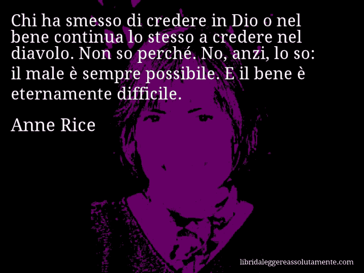 Aforisma di Anne Rice : Chi ha smesso di credere in Dio o nel bene continua lo stesso a credere nel diavolo. Non so perché. No, anzi, lo so: il male è sempre possibile. E il bene è eternamente difficile.