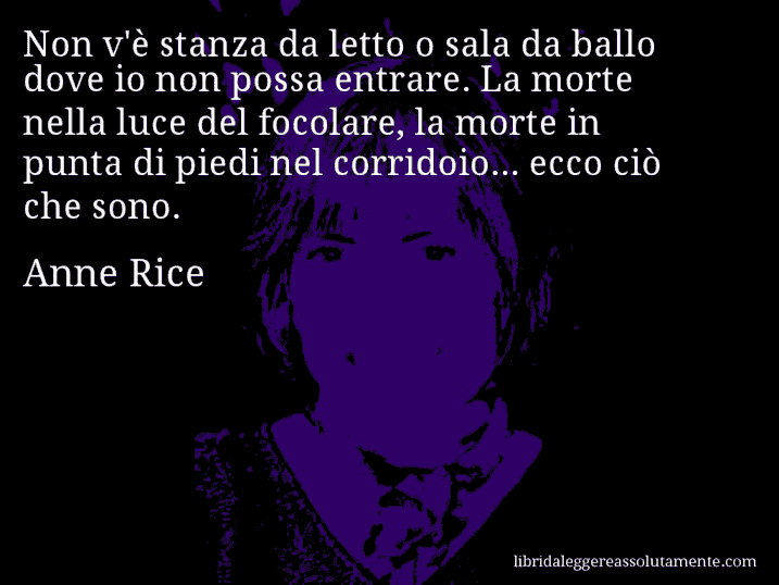 Aforisma di Anne Rice : Non v'è stanza da letto o sala da ballo dove io non possa entrare. La morte nella luce del focolare, la morte in punta di piedi nel corridoio... ecco ciò che sono.