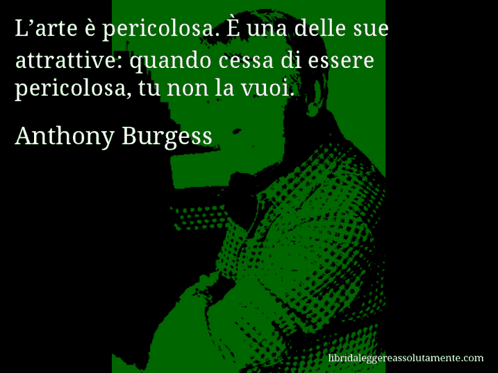 Aforisma di Anthony Burgess : L’arte è pericolosa. È una delle sue attrattive: quando cessa di essere pericolosa, tu non la vuoi.