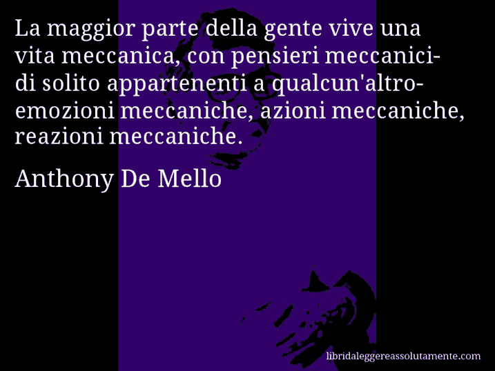 Aforisma di Anthony De Mello : La maggior parte della gente vive una vita meccanica, con pensieri meccanici-di solito appartenenti a qualcun'altro-emozioni meccaniche, azioni meccaniche, reazioni meccaniche.