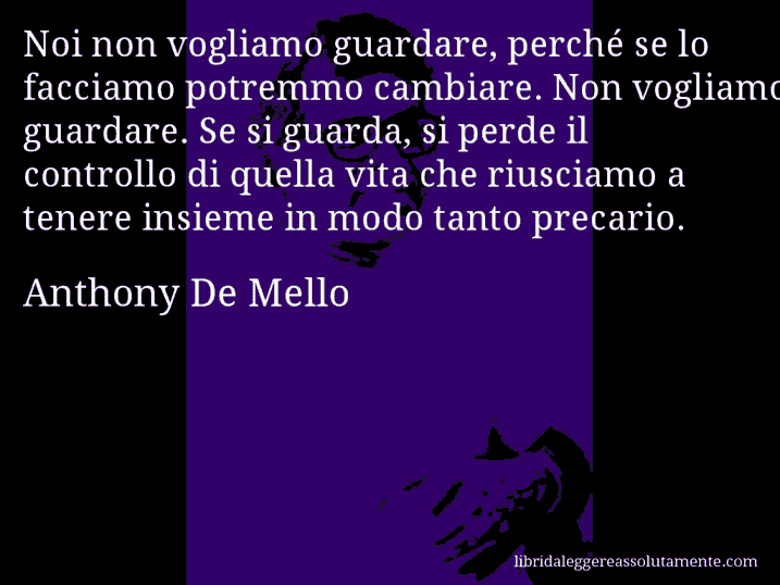 Aforisma di Anthony De Mello : Noi non vogliamo guardare, perché se lo facciamo potremmo cambiare. Non vogliamo guardare. Se si guarda, si perde il controllo di quella vita che riusciamo a tenere insieme in modo tanto precario.