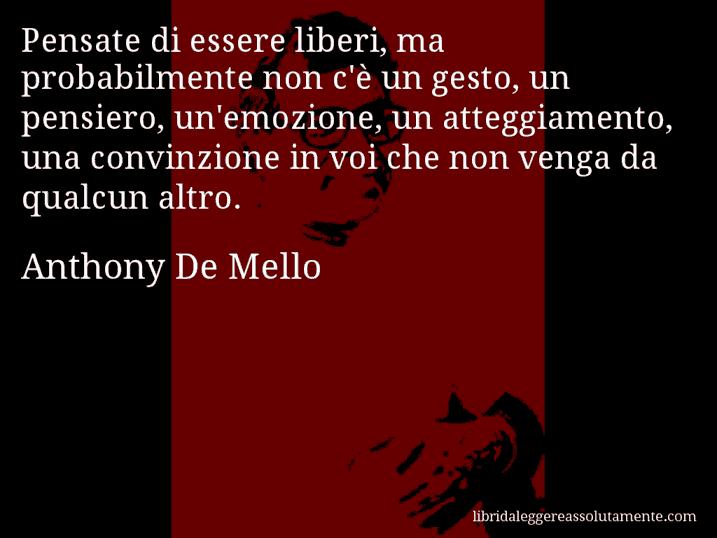 Aforisma di Anthony De Mello : Pensate di essere liberi, ma probabilmente non c'è un gesto, un pensiero, un'emozione, un atteggiamento, una convinzione in voi che non venga da qualcun altro.
