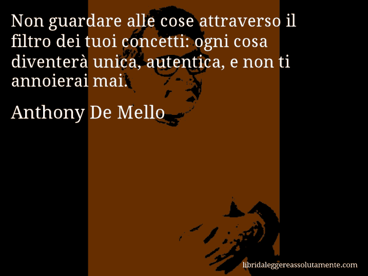 Aforisma di Anthony De Mello : Non guardare alle cose attraverso il filtro dei tuoi concetti: ogni cosa diventerà unica, autentica, e non ti annoierai mai.