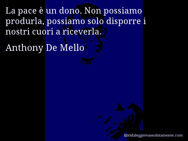 Aforisma di Anthony De Mello : La pace è un dono. Non possiamo produrla, possiamo solo disporre i nostri cuori a riceverla.