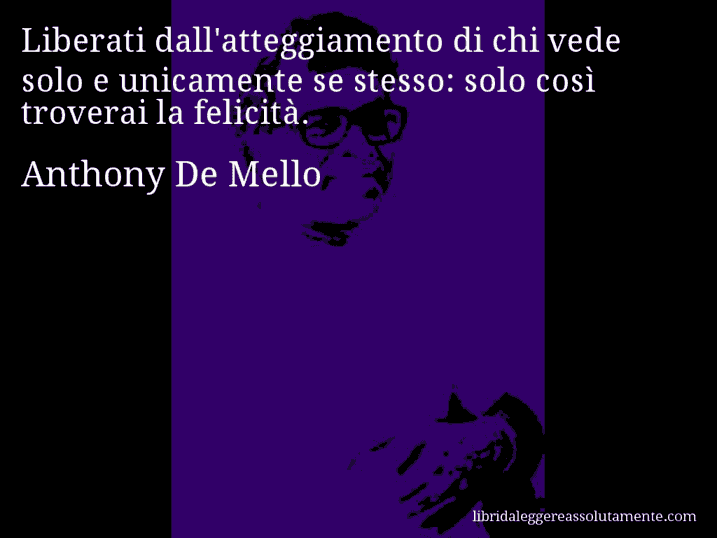 Aforisma di Anthony De Mello : Liberati dall'atteggiamento di chi vede solo e unicamente se stesso: solo così troverai la felicità.