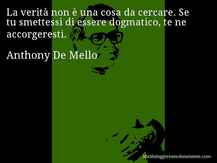 Aforisma di Anthony De Mello : La verità non è una cosa da cercare. Se tu smettessi di essere dogmatico, te ne accorgeresti.