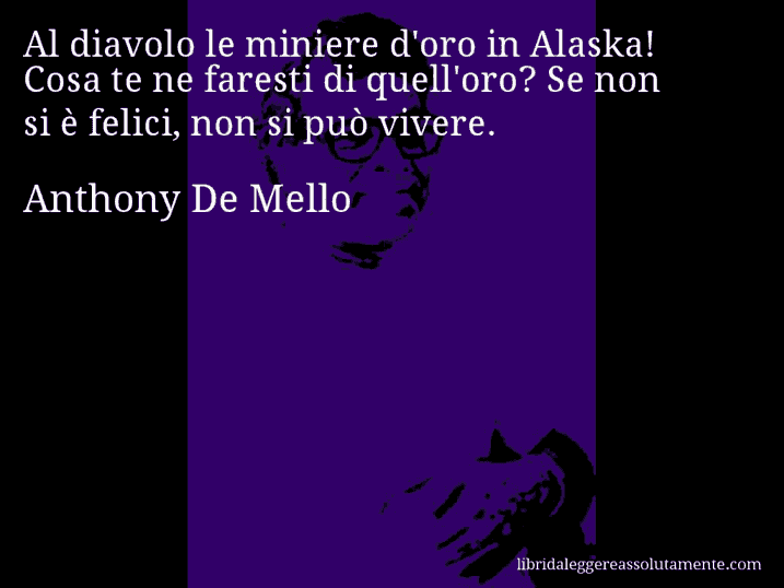 Aforisma di Anthony De Mello : Al diavolo le miniere d'oro in Alaska! Cosa te ne faresti di quell'oro? Se non si è felici, non si può vivere.