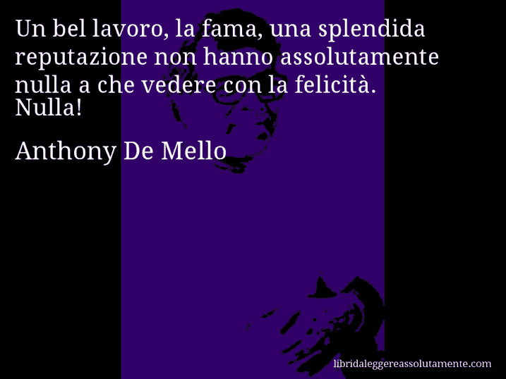 Aforisma di Anthony De Mello : Un bel lavoro, la fama, una splendida reputazione non hanno assolutamente nulla a che vedere con la felicità. Nulla!