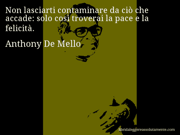 Aforisma di Anthony De Mello : Non lasciarti contaminare da ciò che accade: solo così troverai la pace e la felicità.