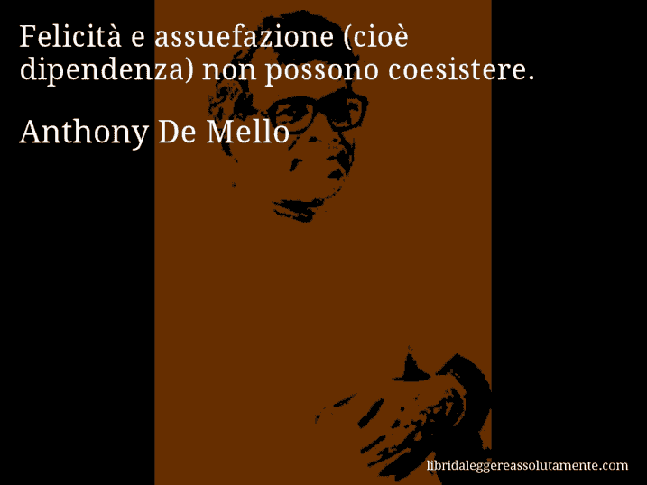 Aforisma di Anthony De Mello : Felicità e assuefazione (cioè dipendenza) non possono coesistere.