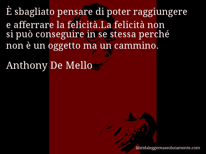 Aforisma di Anthony De Mello : È sbagliato pensare di poter raggiungere e afferrare la felicità.La felicità non si può conseguire in se stessa perché non è un oggetto ma un cammino.