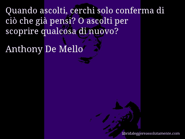 Aforisma di Anthony De Mello : Quando ascolti, cerchi solo conferma di ciò che già pensi? O ascolti per scoprire qualcosa di nuovo?