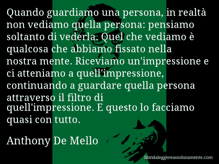 Aforisma di Anthony De Mello : Quando guardiamo una persona, in realtà non vediamo quella persona: pensiamo soltanto di vederla. Quel che vediamo è qualcosa che abbiamo fissato nella nostra mente. Riceviamo un'impressione e ci atteniamo a quell'impressione, continuando a guardare quella persona attraverso il filtro di quell'impressione. E questo lo facciamo quasi con tutto.