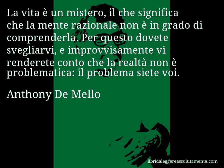 Aforisma di Anthony De Mello : La vita è un mistero, il che significa che la mente razionale non è in grado di comprenderla. Per questo dovete svegliarvi, e improvvisamente vi renderete conto che la realtà non è problematica: il problema siete voi.