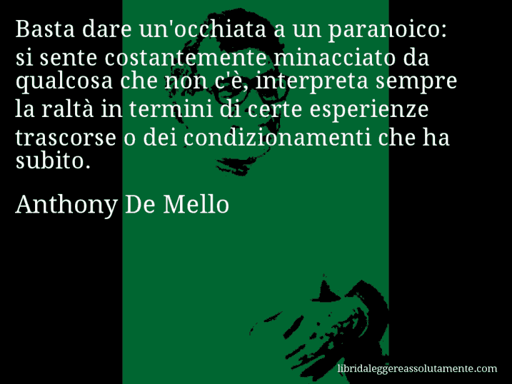 Aforisma di Anthony De Mello : Basta dare un'occhiata a un paranoico: si sente costantemente minacciato da qualcosa che non c'è, interpreta sempre la raltà in termini di certe esperienze trascorse o dei condizionamenti che ha subito.