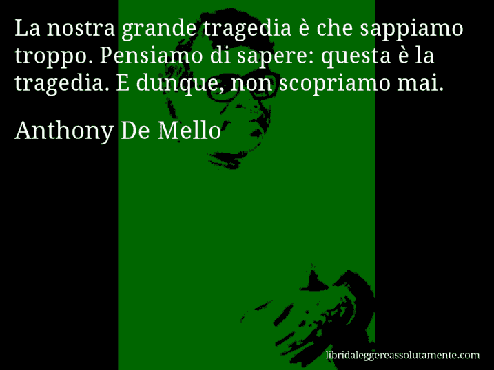 Aforisma di Anthony De Mello : La nostra grande tragedia è che sappiamo troppo. Pensiamo di sapere: questa è la tragedia. E dunque, non scopriamo mai.