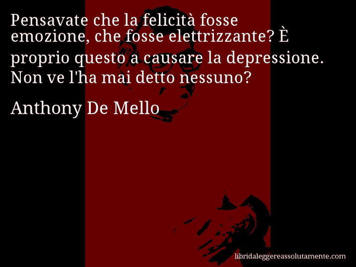 Aforisma di Anthony De Mello : Pensavate che la felicità fosse emozione, che fosse elettrizzante? È proprio questo a causare la depressione. Non ve l'ha mai detto nessuno?