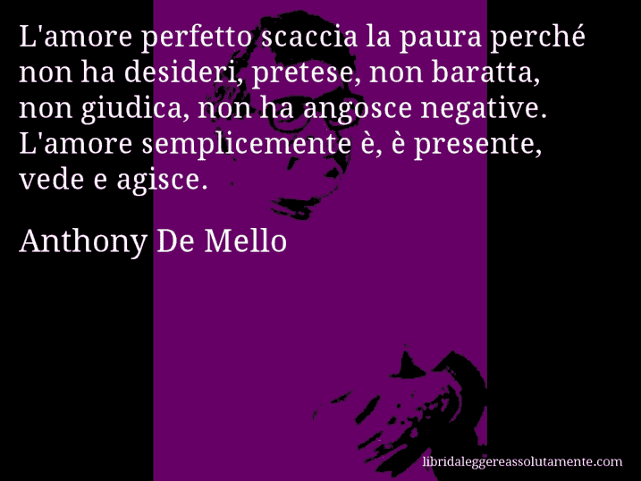 Aforisma di Anthony De Mello : L'amore perfetto scaccia la paura perché non ha desideri, pretese, non baratta, non giudica, non ha angosce negative. L'amore semplicemente è, è presente, vede e agisce.