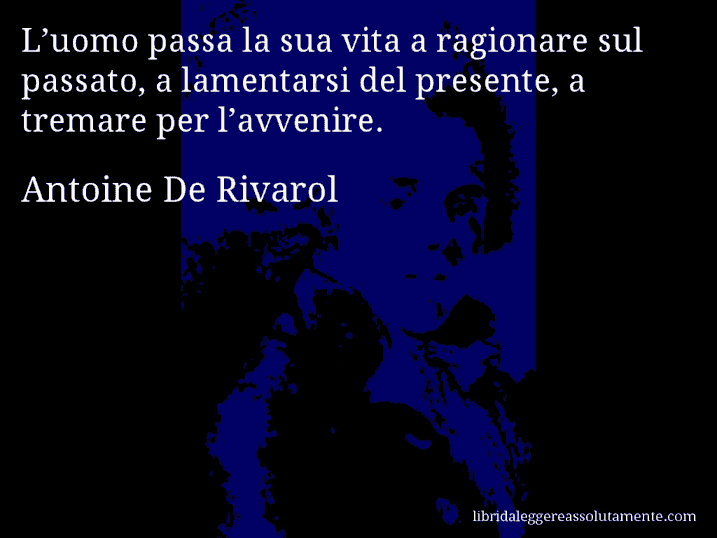 Aforisma di Antoine De Rivarol : L’uomo passa la sua vita a ragionare sul passato, a lamentarsi del presente, a tremare per l’avvenire.