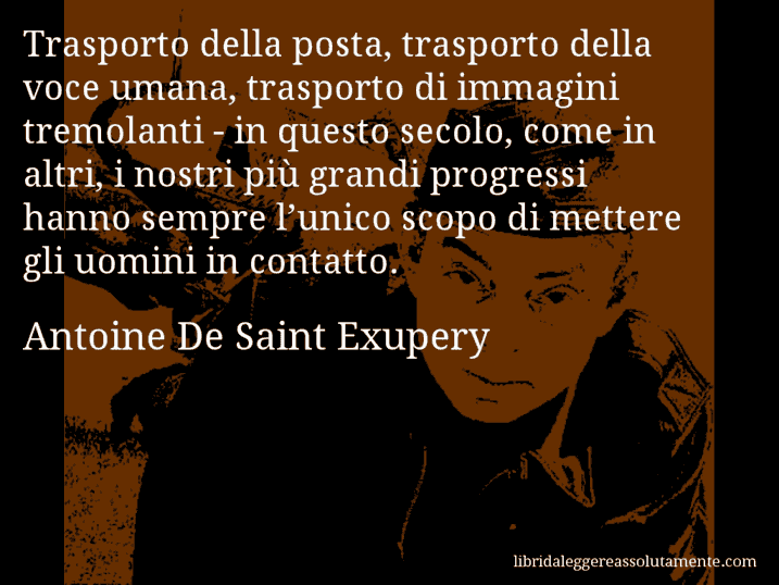Aforisma di Antoine De Saint Exupery : Trasporto della posta, trasporto della voce umana, trasporto di immagini tremolanti - in questo secolo, come in altri, i nostri più grandi progressi hanno sempre l’unico scopo di mettere gli uomini in contatto.