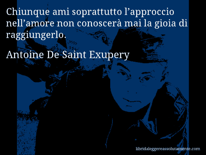 Aforisma di Antoine De Saint Exupery : Chiunque ami soprattutto l’approccio nell’amore non conoscerà mai la gioia di raggiungerlo.