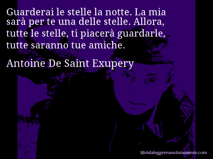 Aforisma di Antoine De Saint Exupery : Guarderai le stelle la notte. La mia sarà per te una delle stelle. Allora, tutte le stelle, ti piacerà guardarle, tutte saranno tue amiche.