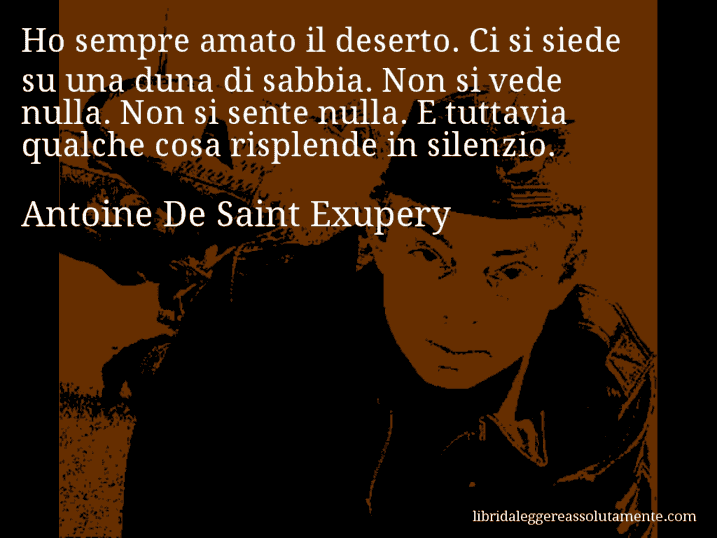 Aforisma di Antoine De Saint Exupery : Ho sempre amato il deserto. Ci si siede su una duna di sabbia. Non si vede nulla. Non si sente nulla. E tuttavia qualche cosa risplende in silenzio.