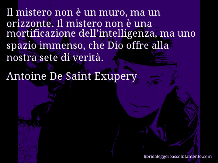 Aforisma di Antoine De Saint Exupery : Il mistero non è un muro, ma un orizzonte. Il mistero non è una mortificazione dell’intelligenza, ma uno spazio immenso, che Dio offre alla nostra sete di verità.