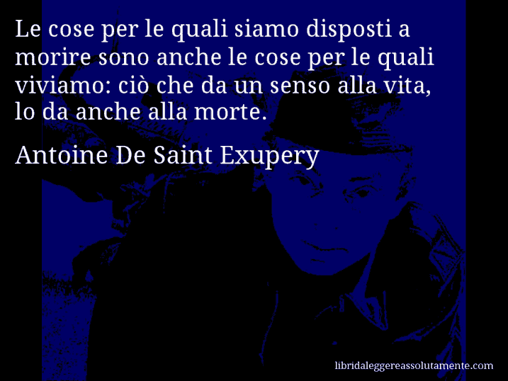Aforisma di Antoine De Saint Exupery : Le cose per le quali siamo disposti a morire sono anche le cose per le quali viviamo: ciò che da un senso alla vita, lo da anche alla morte.