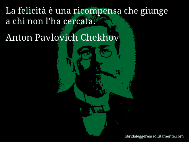 Aforisma di Anton Pavlovich Chekhov : La felicità è una ricompensa che giunge a chi non l’ha cercata. Aforisma di Anton Pavlovich Chekhov : La felicità è una ricompensa che giunge a chi non l’ha cercata.