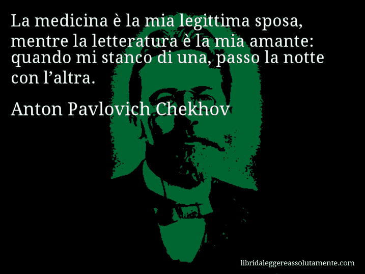 Aforisma di Anton Pavlovich Chekhov : La medicina è la mia legittima sposa, mentre la letteratura è la mia amante: quando mi stanco di una, passo la notte con l’altra.