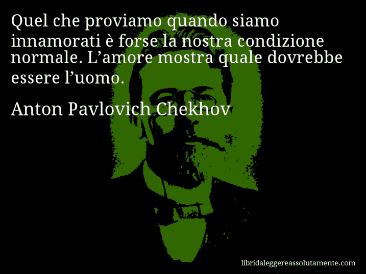 Aforisma di Anton Pavlovich Chekhov : Quel che proviamo quando siamo innamorati è forse la nostra condizione normale. L’amore mostra quale dovrebbe essere l’uomo.