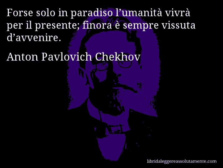 Aforisma di Anton Pavlovich Chekhov : Forse solo in paradiso l’umanità vivrà per il presente; finora è sempre vissuta d’avvenire.