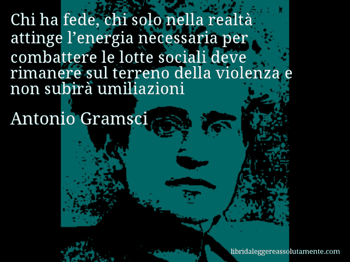 Aforisma di Antonio Gramsci : Chi ha fede, chi solo nella realtà attinge l’energia necessaria per combattere le lotte sociali deve rimanere sul terreno della violenza e non subirà umiliazioni