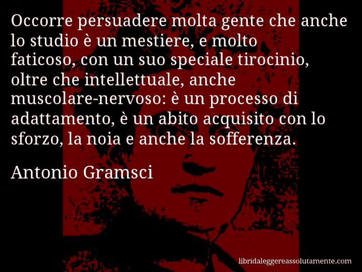 Aforisma di Antonio Gramsci : Occorre persuadere molta gente che anche lo studio è un mestiere, e molto faticoso, con un suo speciale tirocinio, oltre che intellettuale, anche muscolare-nervoso: è un processo di adattamento, è un abito acquisito con lo sforzo, la noia e anche la sofferenza. Aforisma di Antonio Gramsci : Occorre persuadere molta gente che anche lo studio è un mestiere, e molto faticoso, con un suo speciale tirocinio, oltre che intellettuale, anche muscolare-nervoso: è un processo di adattamento, è un abito acquisito con lo sforzo, la noia e anche la sofferenza.