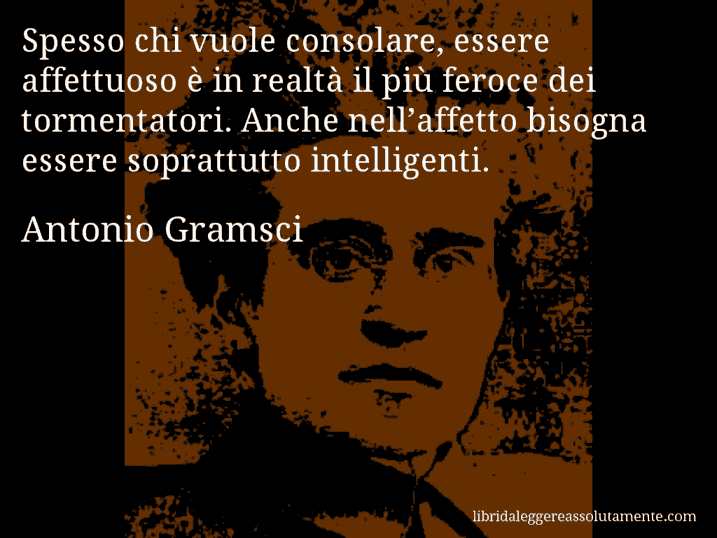 Aforisma di Antonio Gramsci : Spesso chi vuole consolare, essere affettuoso è in realtà il più feroce dei tormentatori. Anche nell’affetto bisogna essere soprattutto intelligenti. Aforisma di Antonio Gramsci : Spesso chi vuole consolare, essere affettuoso è in realtà il più feroce dei tormentatori. Anche nell’affetto bisogna essere soprattutto intelligenti.