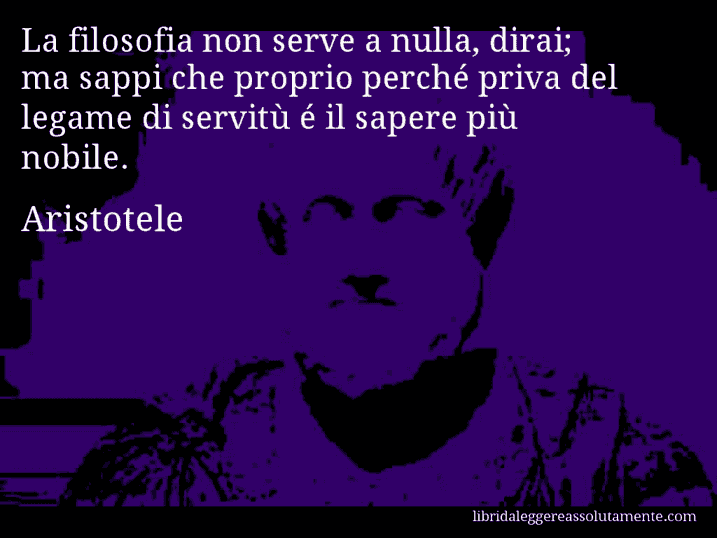 Aforisma di Aristotele : La filosofia non serve a nulla, dirai; ma sappi che proprio perché priva del legame di servitù é il sapere più nobile.