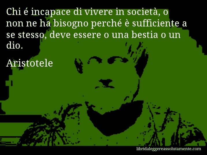 Aforisma di Aristotele : Chi é incapace di vivere in società, o non ne ha bisogno perché è sufficiente a se stesso, deve essere o una bestia o un dio.