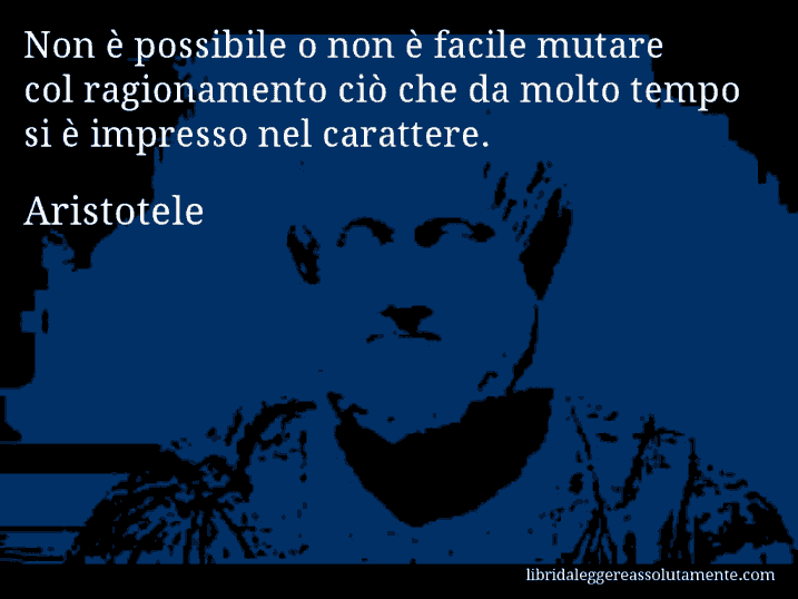 Aforisma di Aristotele : Non è possibile o non è facile mutare col ragionamento ciò che da molto tempo si è impresso nel carattere.