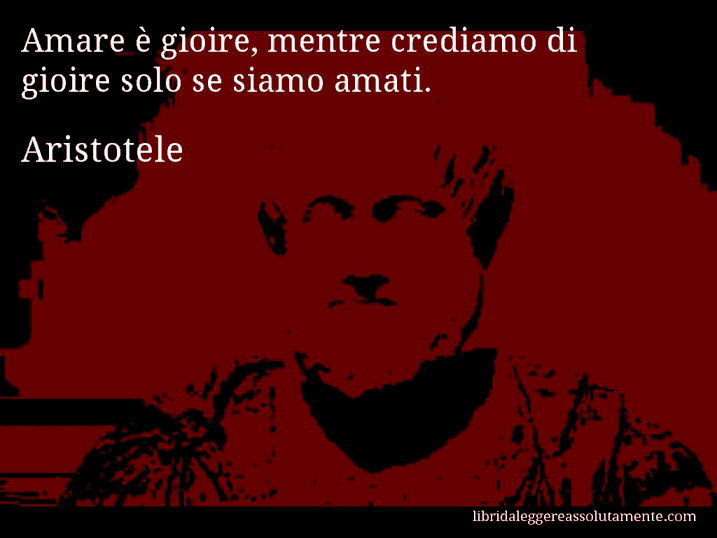 Aforisma di Aristotele : Amare è gioire, mentre crediamo di gioire solo se siamo amati.