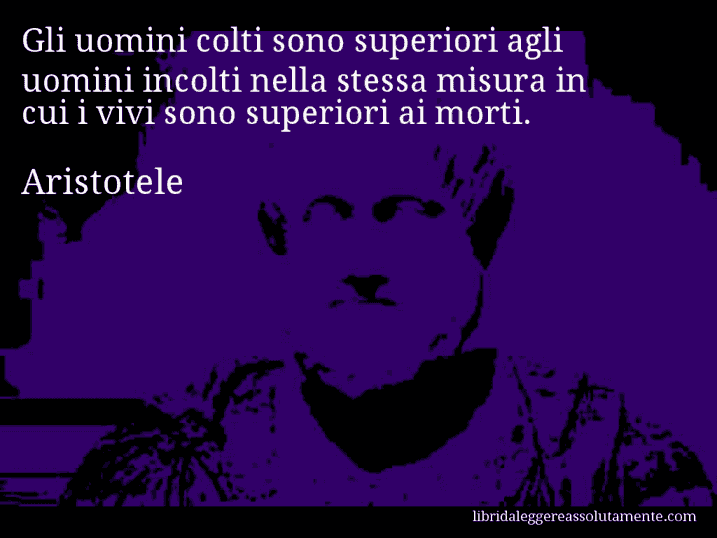 Aforisma di Aristotele : Gli uomini colti sono superiori agli uomini incolti nella stessa misura in cui i vivi sono superiori ai morti.