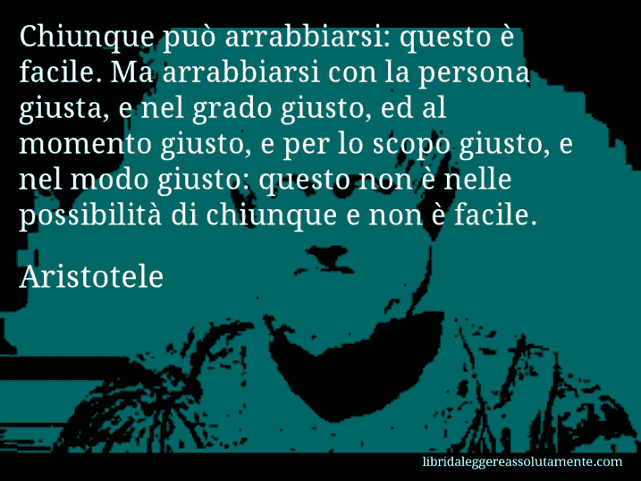 Aforisma di Aristotele : Chiunque può arrabbiarsi: questo è facile. Ma arrabbiarsi con la persona giusta, e nel grado giusto, ed al momento giusto, e per lo scopo giusto, e nel modo giusto: questo non è nelle possibilità di chiunque e non è facile.