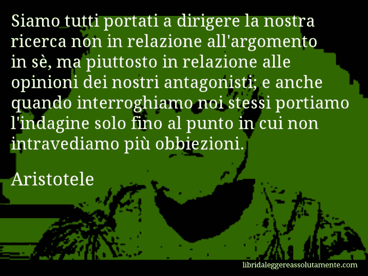 Aforisma di Aristotele : Siamo tutti portati a dirigere la nostra ricerca non in relazione all'argomento in sè, ma piuttosto in relazione alle opinioni dei nostri antagonisti; e anche quando interroghiamo noi stessi portiamo l'indagine solo fino al punto in cui non intravediamo più obbiezioni.