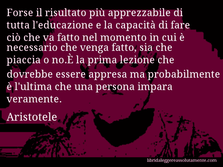 Aforisma di Aristotele : Forse il risultato più apprezzabile di tutta l'educazione e la capacità di fare ciò che va fatto nel momento in cui è necessario che venga fatto, sia che piaccia o no.È la prima lezione che dovrebbe essere appresa ma probabilmente è l'ultima che una persona impara veramente.