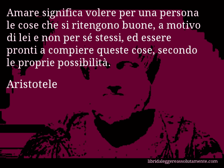 Aforisma di Aristotele : Amare significa volere per una persona le cose che si ritengono buone, a motivo di lei e non per sé stessi, ed essere pronti a compiere queste cose, secondo le proprie possibilità.