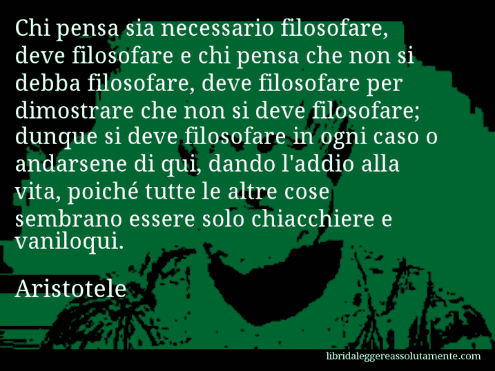 Aforisma di Aristotele : Chi pensa sia necessario filosofare, deve filosofare e chi pensa che non si debba filosofare, deve filosofare per dimostrare che non si deve filosofare; dunque si deve filosofare in ogni caso o andarsene di qui, dando l'addio alla vita, poiché tutte le altre cose sembrano essere solo chiacchiere e vaniloqui.