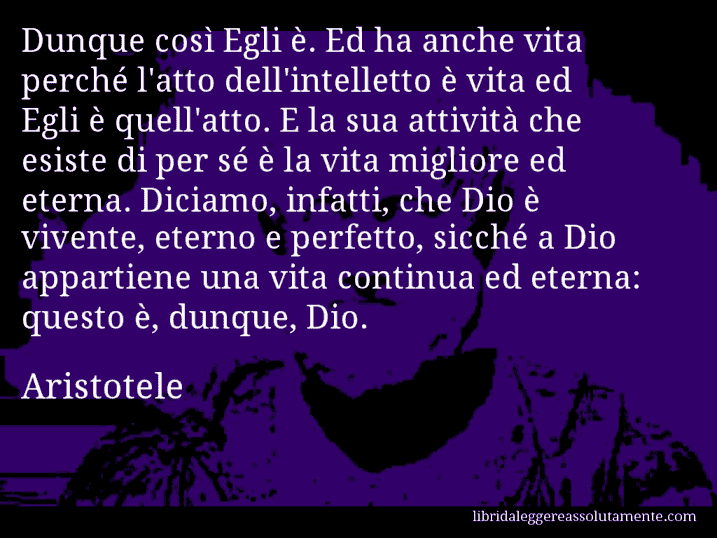 Aforisma di Aristotele : Dunque così Egli è. Ed ha anche vita perché l'atto dell'intelletto è vita ed Egli è quell'atto. E la sua attività che esiste di per sé è la vita migliore ed eterna. Diciamo, infatti, che Dio è vivente, eterno e perfetto, sicché a Dio appartiene una vita continua ed eterna: questo è, dunque, Dio.