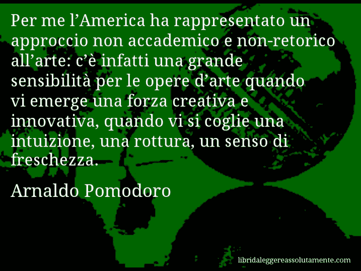 Aforisma di Arnaldo Pomodoro : Per me l’America ha rappresentato un approccio non accademico e non-retorico all’arte: c’è infatti una grande sensibilità per le opere d’arte quando vi emerge una forza creativa e innovativa, quando vi si coglie una intuizione, una rottura, un senso di freschezza.