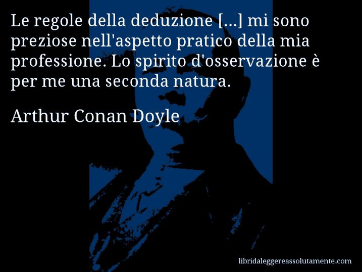 Aforisma di Arthur Conan Doyle : Le regole della deduzione [...] mi sono preziose nell'aspetto pratico della mia professione. Lo spirito d'osservazione è per me una seconda natura.